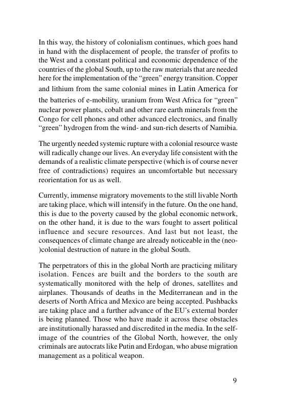 In this way, the history of colonialism continues, which goes hand in hand with the displacement of people, the transfer of profits to the West and a constant political and economic dependence of the countries of the global South, up to the raw materials that are needed here for the implementation of the “green” energy transition. Copper and lithium from the same colonial mines in Latin America for the batteries of e-mobility, uranium from West Africa for “green” nuclear power plants, cobalt and other rare earth minerals from the Congo for cell phones and other advanced electronics, and finally “green” hydrogen from the wind- and sun-rich deserts of Namibia. ‘The urgently needed systemic rupture with a colonial resource waste ill radically change our lives. An everyday life consistent with the demands of a realistic climate perspective (which is of course never free of contradictions) requires an uncomfortable but necessary reorientation for us as well Currently, immense migratory movements to the still livable North aretaking place, which will intensify in the future. On the one hand, this is due to the poverty caused by the global economic network, on the other hand. it is due to the wars fought to assert political influence and secure resources. And last but not least, the consequences of climate change are already noticeable in the (neo- Jeolonial destruction of nature in the global South. ‘The perpetrators of this in the global North are practicing military isolation. Fences are built and the borders to the south are systematically monitored with the help of drones, satellites and airplanes. Thousands of deaths in the Mediterrancan and in the deserts of North Africa and Mexico are being accepted. Pushbacks are taking place and a further advance of the EU’s external border is being planned. Those who have made it across these obstacles are institutionally harassed and discredited in the media. In the self- image of the countries of the Global North, however, the only criminals are autocrats like Putin and Erdogan, who abuse migration ‘management as a political weapon.